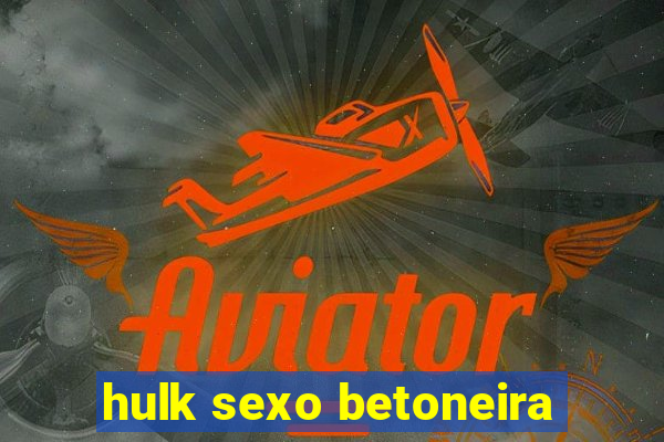 hulk sexo betoneira